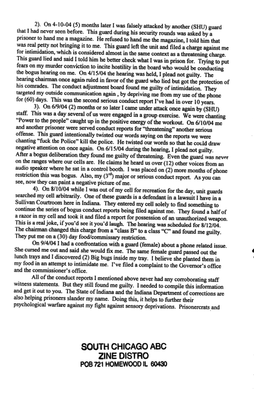 2). On 4-10-04 (5) months later | was falely attacked by another (SHU) guard that | hd never sn before. This guard during his security rounds was asked by a prisoner 0 hand me a magazine. He refused to hand me the magazine, 1 1old i tht wasreal ety notbringing it o me. This gurd I the it and fild a charge against me forintmidation, which is considered almost n the same context s treatcning charge This guardled and said I told him h beter check what | was in pison for. Trying o put fears on my murder convicton to ncit hosiityin the board who would be conducing. the bogus hearing on me. On 4/15/04 the hearing was held, 1 plcad not guly. The hearing chairman once again uledin favor of the guard who lid but gotthe protecton of s comrades. The conduct adjustment boad found me guilty of inimidation. They targeted my outside communication again , by depriving me rom my use of the phone for (60)days. This was the second seious conduct report ’ve had i over 10 years, 3). On 6/9/04 (2) months o 50 lter I came under attack once again by (SHU) saff. This wasa day several of us wer engaged in group exercie. We were chanting “Power o the people” caught up i the positive energy of the workout. On 610/04 me and another prisoner were scrved conduct reports fo “threatening” another seious offense. This guard intentionally twistd our words saying on the report we were chanting “fuck th Police” kllthe police. He twisted our words so tha he could draw negativeatention on once again. On 6/15/04 during the haring, | plead not guilly. Afer a bogus deliberation they found me guilty of threatening. Even the guard was never on the ranges where our cels are. He caims he heard us over (12) other voices from an audio speaker where he sa i a control booth. | was placed on (2) more months of phone restiction this was bogus. Also, my (3*) majo orserous conduct eport. As you can see,now hey can paint a negalive picture of me. 4). On /10104 while 1 was out of my cellfor recreation for th day, unit guards searched my cel arbitrarily. One of these guards s a defendant in & lawsui | have ina Sullvan Courtroom here n Indian. They entered my cel olely o find something (o continue th series o bogus conduct reports being fled against me. They found a haf of & razor in my cel and ook it and filed a eport for possesson of an unauthorized weapon. s i eal oke, i you’d e it you’d lugh. The baring was scheduld for /12/04, The chairman changed this charge from a “class B" o class “C" and found me guilty. They put me on a 30) day foodcommissary restrition. On 9/4/041 had a confronation with a guard (fmale) bout a phone relted ssue. She cursed me out and said she would fx me. The same female guard passed out the ! Hunch trays and | discovered (2) Big bugs inside my tray. I beleve she planted tem in my food in an atempt 0 intmidate me. I’ve fled 8 complant 0 the Govemor’s affce and the commissioner’soffce. Al o the conduct reports | mentioned above never had any corroborating saff witness statements. But they sill found me gilty. I needed to compile this nformation and ge it out 0 you. ‘The Statc of Indiana and the Indiana Department of corrctions are also helping prisoners slander my name. Doing this, it helps o urther their peychologial warfure against my fight against sensory deprivations. Prisonercratsand ‘SOUTH CHICAGO ABC ZINE DISTRO POB 721 HOMEWOOD IL 60430
